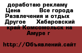 доработаю рекламу › Цена ­ --- - Все города Развлечения и отдых » Другое   . Хабаровский край,Комсомольск-на-Амуре г.